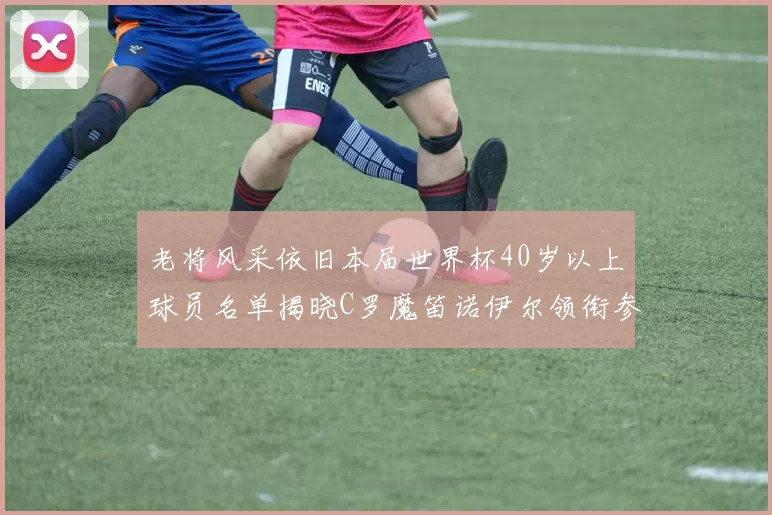 老将风采依旧本届世界杯40岁以上球员名单揭晓C罗魔笛诺伊尔领衔参赛